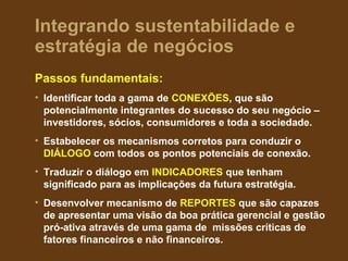 Integrando sustentabilidade e
estratégia de negócios
Passos fundamentais:
• Identificar toda a gama de CONEXÕES, que são
  potencialmente integrantes do sucesso do seu negócio –
  investidores, sócios, consumidores e toda a sociedade.
• Estabelecer os mecanismos corretos para conduzir o
  DIÁLOGO com todos os pontos potenciais de conexão.
• Traduzir o diálogo em INDICADORES que tenham
  significado para as implicações da futura estratégia.
• Desenvolver mecanismo de REPORTES que são capazes
  de apresentar uma visão da boa prática gerencial e gestão
  pró-ativa através de uma gama de missões críticas de
  fatores financeiros e não financeiros.
 