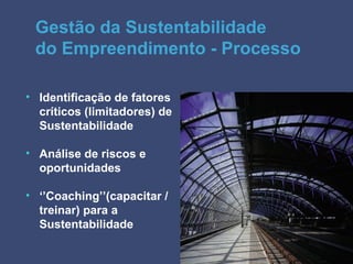 Gestão da Sustentabilidade
 do Empreendimento - Processo

• Identificação de fatores
  críticos (limitadores) de
  Sustentabilidade

• Análise de riscos e
  oportunidades

• ‘’Coaching’’(capacitar /
  treinar) para a
  Sustentabilidade
 
