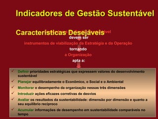 Indicadores de Gestão Sustentável

    Características Desejáveis
             Indicadores de Gestão Sustentável
                               devem ser
       instrumentos de viabilização da Estratégia e da Operação
                               tornando
                            a Organização
                                 apta a:

 Definir prioridades estratégicas que expressem valores do desenvolvimento
    sustentável
   Planejar equilibradamente o Econômico, o Social e o Ambiental
   Monitorar o desempenho da organização nessas três dimensões
   Introduzir ações eficazes corretivas de desvios
   Avaliar os resultados da sustentabilidade: dimensão por dimensão e quanto a
    seu equilíbrio recíproco
 Acumular informações de desempenho em sustentabilidade comparáveis no
    tempo
 