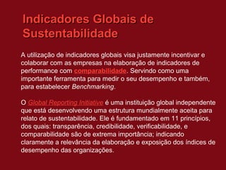 Indicadores Globais de
Sustentabilidade
A utilização de indicadores globais visa justamente incentivar e
colaborar com as empresas na elaboração de indicadores de
performance com comparabilidade. Servindo como uma
importante ferramenta para medir o seu desempenho e também,
para estabelecer Benchmarking.

O Global Reporting Initiative é uma instituição global independente
que está desenvolvendo uma estrutura mundialmente aceita para
relato de sustentabilidade. Ele é fundamentado em 11 princípios,
dos quais: transparência, credibilidade, verificabilidade, e
comparabilidade são de extrema importância; indicando
claramente a relevância da elaboração e exposição dos índices de
desempenho das organizações.
 