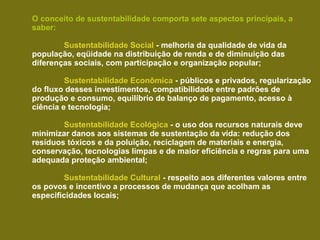 O conceito de sustentabilidade comporta sete aspectos principais, a
saber:

        Sustentabilidade Social - melhoria da qualidade de vida da
população, eqüidade na distribuição de renda e de diminuição das
diferenças sociais, com participação e organização popular;

         Sustentabilidade Econômica - públicos e privados, regularização
do fluxo desses investimentos, compatibilidade entre padrões de
produção e consumo, equilíbrio de balanço de pagamento, acesso à
ciência e tecnologia;

        Sustentabilidade Ecológica - o uso dos recursos naturais deve
minimizar danos aos sistemas de sustentação da vida: redução dos
resíduos tóxicos e da poluição, reciclagem de materiais e energia,
conservação, tecnologias limpas e de maior eficiência e regras para uma
adequada proteção ambiental;

         Sustentabilidade Cultural - respeito aos diferentes valores entre
os povos e incentivo a processos de mudança que acolham as
especificidades locais;
 