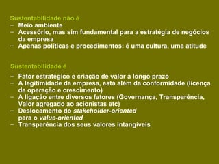 Sustentabilidade não é
– Meio ambiente
– Acessório, mas sim fundamental para a estratégia de negócios
  da empresa
– Apenas políticas e procedimentos: é uma cultura, uma atitude


Sustentabilidade é
– Fator estratégico e criação de valor a longo prazo
– A legitimidade da empresa, está além da conformidade (licença
  de operação e crescimento)
– A ligação entre diversos fatores (Governança, Transparência,
  Valor agregado ao acionistas etc)
– Deslocamento do stakeholder-oriented
  para o value-oriented
– Transparência dos seus valores intangíveis
 