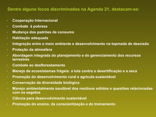 Seguindo estes parâmetros, a humanidade pode garantir:
Dentre alguns focos discriminados na Agenda 21, destacam-se:
O Desenvolvimento Sustentável

- Cooperação Internacional
Um modelo econômico, político, social, cultural e ambiental
- Combate que satisfaça as necessidades das gerações atuais,
equilibrado, à pobreza
- Mudança dos padrões de consumo
sem comprometer a capacidade das gerações futuras de
- Habitação adequada necessidades.
satisfazer suas próprias
-   Integração entre o meio ambiente e desenvolvimento na topmada de descisão
-   Proteção da atmosfera
-   Abordagem integrada do planejamento e do gerenciamento dos recursos
    terrestres
-   Combate ao desflorestamento
-   Manejo de ecossistemas frágeis: a luta contra a desertificação e a seca
-   Promoção do desenvolvimento rural e agrícula sustentável
-   Conservação da diversidade biológica
-   Manejo ambientalmente saudável dos resíduos sólidos e questões relacionadas
    com os esgotos
-   Ciência para desenvolvimento sustentável
-   Promoção do ensino, da conscientização e do treinamento
 