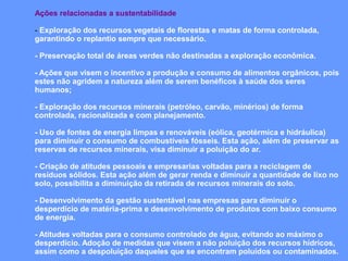 Ações relacionadas a sustentabilidade

- Exploração dos recursos vegetais de florestas e matas de forma controlada,
garantindo o replantio sempre que necessário.

- Preservação total de áreas verdes não destinadas a exploração econômica.

- Ações que visem o incentivo a produção e consumo de alimentos orgânicos, pois
estes não agridem a natureza além de serem benéficos à saúde dos seres
humanos;

- Exploração dos recursos minerais (petróleo, carvão, minérios) de forma
controlada, racionalizada e com planejamento.

- Uso de fontes de energia limpas e renováveis (eólica, geotérmica e hidráulica)
para diminuir o consumo de combustíveis fósseis. Esta ação, além de preservar as
reservas de recursos minerais, visa diminuir a poluição do ar.

- Criação de atitudes pessoais e empresarias voltadas para a reciclagem de
resíduos sólidos. Esta ação além de gerar renda e diminuir a quantidade de lixo no
solo, possibilita a diminuição da retirada de recursos minerais do solo.

- Desenvolvimento da gestão sustentável nas empresas para diminuir o
desperdício de matéria-prima e desenvolvimento de produtos com baixo consumo
de energia.

- Atitudes voltadas para o consumo controlado de água, evitando ao máximo o
desperdício. Adoção de medidas que visem a não poluição dos recursos hídricos,
assim como a despoluição daqueles que se encontram poluídos ou contaminados.
 