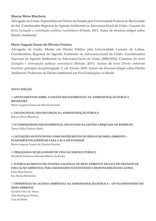 Marcos Weiss Bliacheris
Advogado da União. Especialista em Direito do Estado pela Universidade Federal do Rio Grande
do Sul. Coordenador Regional da Agenda Ambiental na Advocacia-Geral da União. Coautor do
livro Licitações e contratações públicas sustentáveis (Fórum, 2011. Autor de diversos artigos sobre
Direito Ambiental.


Maria Augusta Soares de Oliveira Ferreira
Advogada da União. Mestre em Direito Público pela Universidade Lusíada de Lisboa.
Coordenadora Regional da Agenda Ambiental na Advocacia-Geral da União. Coordenadora
Nacional da Agenda Ambiental na Advocacia-Geral da União (2009-2010). Coautora do livro
Licitações e contratações públicas sustentáveis (Fórum, 2011). Autora do livro Direito ambiental
brasileiro: princípio da participação. 2. ed. Fórum, 2010. Autora de diversos artigos sobre Direito




NESTA EDIÇÃO:


1. APONTAMENTOS SOBRE A GESTÃO SOCIOAMBIENTAL NA ADMINISTRAÇÃO PÚBLICA
BRASILEIRA
Maria Augusta Soares de Oliveira Ferreira


2. USO RACIONAL DOS RECURSOS NA ADMINISTRAÇÃO PÚBLICA
Marcos Weiss Bliacheris


3. O COMPROMISSO SOCIOAMBIENTAL DO ESTADO NA GESTÃO ADEQUADA DE RESÍDUOS
Teresa Villac Pinheiro Barki

4. LICITAÇÕES SUSTENTÁVEIS COMO INSTRUMENTO DE DEFESA DO MEIO AMBIENTE –
FUNDAMENTOS JURÍDICOS PARA A SUA EFETIVIDADE
Maria Augusta Soares de Oliveira Ferreira


5. PROGRAMAS DE QUALIDADE DE VIDA NO SERVIÇO PÚBLICO
Elizabeth Portanova Mendes Ribeiro da Rocha


6. O FORTALECIMENTO DO SISTEMA NACIONAL DE MEIO AMBIENTE EM FACE DO TRATADO DE
EDUCAÇÃO AMBIENTAL PARA SOCIEDADES SUSTENTÁVEIS E RESPONSABILIDADE GLOBAL
Érika Pires Ramos
Isis Akemi Morimoto


7. EXPERIÊNCIA DA AGENDA AMBIENTAL NA ADMINISTRAÇÃO PÚBLICA – A3P NO MINISTÉRIO DO
MEIO AMBIENTE
Geraldo Vitor de Abreu
Aida Rodrigues Feitosa
 