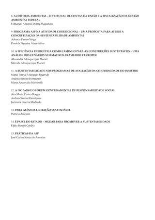 8. AUDITORIA AMBIENTAL – O TRIBUNAL DE CONTAS DA UNIÃO E A FISCALIZAÇÃO DA GESTÃO
AMBIENTAL FEDERAL
Fernando Antonio Dorna Magalhães


9. PROGRAMA A3P NA ATIVIDADE CORREICIONAL – UMA PROPOSTA PARA AFERIR A
CONCRETIZAÇÃO DA SUSTENTABILIDADE AMBIENTAL
Ademar Passos Veiga
Daniela Figueira Aben-Athar


10. A EFICIÊNCIA ENERGÉTICA COMO CAMINhO PARA AS CONSTRUÇÕES SUSTENTÁVEIS – UMA
ANÁLISE DOS CENÁRIOS NORMATIVOS BRASILEIRO E EUROPEU
Alexandra Albuquerque Maciel
Marcela Albuquerque Maciel


11. A SUSTENTABILIDADE NOS PROGRAMAS DE AVALIAÇÃO DA CONFORMIDADE DO INMETRO
Maria Teresa Rodrigues Rezende
Andréa Santini Henriques
Maria Aparecida Martinelli

12. A ISO 26000 E O FÓRUM GOVERNAMENTAL DE RESPONSABILIDADE SOCIAL
Ana Maria Castro Borges
Andréa Santini Henriques
Jacimara Guerra Machado


13. PARA ALÉM DA LICITAÇÃO SUSTENTÁVEL
Patricia Amorim


14. É PAPEL DO ESTADO – MUDAR PARA PROMOVER A SUSTENTABILIDADE
Fábio Pontes Coelho


15. PRÁTICAS DA A3P
José Carlos Souza de Amorim
 