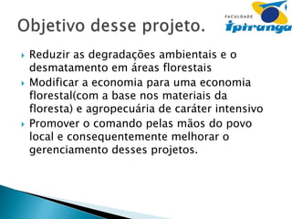 





Reduzir as degradações ambientais e o
desmatamento em áreas florestais
Modificar a economia para uma economia
florestal(com a base nos materiais da
floresta) e agropecuária de caráter intensivo
Promover o comando pelas mãos do povo
local e consequentemente melhorar o
gerenciamento desses projetos.

 