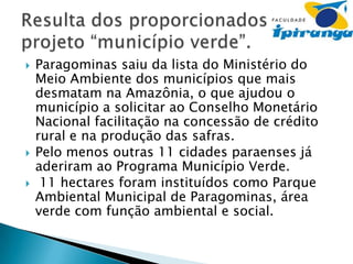 




Paragominas saiu da lista do Ministério do
Meio Ambiente dos municípios que mais
desmatam na Amazônia, o que ajudou o
município a solicitar ao Conselho Monetário
Nacional facilitação na concessão de crédito
rural e na produção das safras.
Pelo menos outras 11 cidades paraenses já
aderiram ao Programa Município Verde.
11 hectares foram instituídos como Parque
Ambiental Municipal de Paragominas, área
verde com função ambiental e social.

 