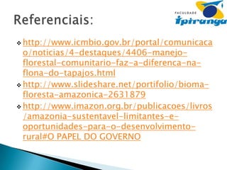  http://www.icmbio.gov.br/portal/comunicaca

o/noticias/4-destaques/4406-manejoflorestal-comunitario-faz-a-diferenca-naflona-do-tapajos.html
 http://www.slideshare.net/portifolio/biomafloresta-amazonica-2631879
 http://www.imazon.org.br/publicacoes/livros
/amazonia-sustentavel-limitantes-eoportunidades-para-o-desenvolvimentorural#O PAPEL DO GOVERNO

 