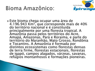  Este

bioma chega ocupar uma área de
4.196.943 Km², que corresponde mais de 40%
do território nacional e é constituída
principalmente por uma floresta tropical. A
Amazônia passa pelos territórios do Acre,
Amapá, Amazonas, Pará e Roraima, e parte do
território do Maranhão, Mato Grosso, Rondônia
e Tocantins. A Amazônia é formada por
distintos ecossistemas como florestas densas
de terra firme, florestas estacionais, florestas
de igapó, campos alagados, várzeas, savanas,
refúgios montanhosos e formações pioneiras.

 