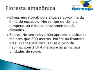  Clima:

equatorial, pois situa se aproxima da
linha do equador. Nesse tipo de clima a
temperatura e índice pluviométrico são
elevados.
 Relevo: No seu relevo não apresenta altitudes
maiores que 200 metros. Porém na fronteira
Brasil/Venezuela localiza-se o pico da
neblina, com 3.014 metros e as principais
unidades de relevo

 