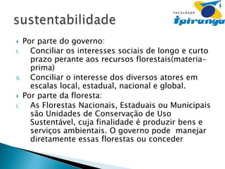 Por parte do governo:
I.
Conciliar os interesses sociais de longo e curto
prazo perante aos recursos florestais(materiaprima)
II.
Conciliar o interesse dos diversos atores em
escalas local, estadual, nacional e global.
 Por parte da floresta:
I.
As Florestas Nacionais, Estaduais ou Municipais
são Unidades de Conservação de Uso
Sustentável, cuja finalidade é produzir bens e
serviços ambientais. O governo pode manejar
diretamente essas florestas ou conceder


 