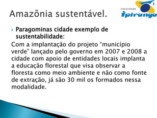 Paragominas cidade exemplo de
sustentabilidade:
Com a implantação do projeto “município
verde” lançado pelo governo em 2007 e 2008 a
cidade com apoio de entidades locais implanta
a educação florestal que visa observar a
floresta como meio ambiente e não como fonte
de extração, já são 30 mil os formados nessa
modalidade.


 
