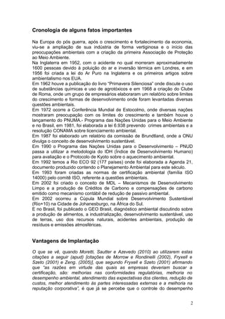 Cronologia de alguns fatos importantes
Na Europa do pós guerra, após o crescimento e fortalecimento da economia,
viu-se a ampliação de sua indústria de forma vertiginosa e o início das
preocupações ambientais com a criação da primeira Associação de Proteção
ao Meio Ambiente.
Na Inglaterra em 1952, com o acidente no qual morreram aproximadamente
1600 pessoas devido à poluição do ar e inversão térmica em Londres, e em
1956 foi criada a lei do Ar Puro na Inglaterra e os primeiros artigos sobre
ambientalismo nos EUA.
Em 1962 houve a publicação do livro “Primavera Silenciosa” onde discute o uso
de substâncias químicas e uso de agrotóxicos e em 1968 a criação do Clube
de Roma, onde um grupo de empresários elaboraram um relatório sobre limites
do crescimento e formas de desenvolvimento onde foram levantadas diversas
questões ambientais.
Em 1972 ocorre a Conferência Mundial de Estocolmo, onde diversas nações
mostraram preocupação com os limites do crescimento e também houve o
lançamento do PNUMA.- Programa das Nações Unidas para o Meio Ambiente
e no Brasil, em 1981, foi elaborada a lei 6.938 prevendo crimes ambientais e a
resolução CONAMA sobre licenciamento ambiental.
Em 1987 foi elaborado um relatório da comissão de Brundtland, onde a ONU
divulga o conceito de desenvolvimento sustentável.
Em 1990 o Programa das Nações Unidas para o Desenvolvimento – PNUD
passa a utilizar a metodologia do IDH (Índice de Desenvolvimento Humano)
para avaliação e o Protocolo de Kyoto sobre o aquecimento ambiental.
Em 1992 temos a Rio ECO 92 (177 países) onde foi elaborada a Agenda 21,
documento produzido contendo o Planejamento Ambiental para este século.
Em 1993 foram criadas as normas de certificação ambiental (família ISO
14000) pelo comitê ISO, referente a questões ambientais.
Em 2002 foi criado o conceito de MDL – Mecanismos de Desenvolvimento
Limpo e a produção de Créditos de Carbono e compensações de carbono
emitido como mecanismo contábil de redução de passivo ambiental.
Em 2002 ocorreu a Cúpula Mundial sobre Desenvolvimento Sustentável
(Rio+10) na Cidade de Johanesburgo, na África do Sul.
E no Brasil, foi publicado o GEO Brasil, diagnóstico ambiental discutindo sobre
a produção de alimentos, a industrialização, desenvolvimento sustentável, uso
de terras, uso dos recursos naturais, acidentes ambientais, produção de
resíduos e emissões atmosféricas.
Vantagens de Implantação
O que se vê, quando Moretti, Sautter e Azevedo (2010) ao utilizarem estas
citações a seguir (apud) [citações de Morrow e Rondinelli (2002), Fryxell e
Szeto (2001) e Zeng. (2005)], que segundo Fryxell e Szeto (2001) afirmando
que “as razões em virtude das quais as empresas deveriam buscar a
certificação, são: melhorias nas conformidades regulatórias, melhoria no
desempenho ambiental, atendimento das expectativas dos clientes, redução de
custos, melhor atendimento às partes interessadas externas e a melhoria na
reputação corporativa”, é que já se percebe que o controle do desempenho
2
 