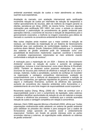ambiental acarretará redução de custos e maior atendimento ao cliente,
suprindo suas expectativas.
Ampliação do mercado, com aceitação internacional após certificação
novamente redução de custos por intermédio de redução do desperdício e
melhor aproveitamento de recursos, além de melhoria da imagem perante os
clientes, percebe-se por Zeng. (2005), da mesma forma, “enumera algumas
motivações pela certificação ISO 14001, tais como: a entrada no mercado
internacional, a padronização de procedimentos de gestão ambiental para
operações internas, a economia de recursos e redução de desperdícios para o
gerenciamento corporativo, a melhoria na imagem corporativa para efeitos de
mercado e o aumento na consciência ambiental de fornecedores”.
Mas outras citações ainda mostram que o maior controle e redução de
resíduos, por intermédio da implantação de um Sistema de Gerenciamento
Ambiental atua com parâmetros de conformidade medidos e monitorados
conforme dizem Melnyk; Sroufe; Calantone (2002).explicam que “o propósito
dos sistemas de gestão ambiental pode ser sintetizado como uma
possibilidade de desenvolver, implementar, organizar, coordenar e monitorar
as atividades organizacionais relacionadas ao meio ambiente visando
conformidade e redução de resíduos”.
A motivação para a implantação de um SGA – Sistema de Gerenciamento
Ambiental consiste na redução de custos e aumento de vantagens
competitivas, inclusive à nível internacional, como dizem Morrow & Rondinelli,
(2002) “Também se destacam outras possíveis motivações, tais como:
economia de recursos pela melhoria da eficiência e redução de custos com a
energia, materiais, multas e penalidades, aumento da confiança do investidor
na organização e vantagens competitivas internacionais, avaliação do
comprometimento com a melhoria do desempenho ambiental e redução de
riscos das companhias, por agências regulatórias do governo, companhias de
seguro e instituições financeiras, aumento da eficiência das operações,
aumento da consciência dos impactos ambientais entre funcionários e o
estabelecimento de uma forte imagem de responsabilidade social corporativa”.
Novamente explica Chang, Wong, (2006) diz – “Além de contribuir com a
responsabilidade social e com o cumprimento da legislação, estes sistemas
possibilitam identificar oportunidades de redução do uso de materiais e energia
e melhorar a eficiência dos processos”, mostrando que o controle acarretará
redução de custos e vantagem competitiva em relação à concorrência.
Ademais, Clark (1999) segundo Morrow e Rondinelli (2002), afirma que “muitas
organizações multinacionais estão adotando um sistema de gestão ambiental
para satisfazer as pressões dos clientes e para assegurar que a cadeia de
fornecedores esteja operando de maneira social e ambientalmente
responsável. Também, em função do grande interesse entre as partes
envolvidas internas e externas, as organizações estão adotando os sistemas
de gestão ambiental”.
3
 