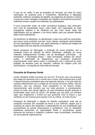 O que se vê, então, é que as pressões de mercado, por meio de maior
valorização da empresa junto a investidores, atendimento à legislação
ambiental, melhores condições de trabalho, às exigências de clientes e mesmo
a busca por maior vantagem competitiva em relação à concorrência promovem
melhorias visíveis e podem ser auferidas nas organizações.
O novo consumidor verde, de maior consciência ecológica, mais informado,
com nível de escolaridade maior, maior idade, com capacidade de fazer
propaganda negativa e de influência em seu meio social, exige das
organizações que se adaptem, e de forma rápida, para que possam atender
estas novas expectativas.
Os benefícios no Marketing, no atendimento a este novo perfil de consumidor,
que busca novos produtos, que tem novos valores, representa oportunidades
de nova abordagem comercial, com apelo ambiental, e melhoria da imagem da
organização junto aos clientes e fornecedores.
Novos processos de fabricação, a produção de novos produtos, com a
constante busca da redução de danos ambientais, utilização de novos
materiais, ecologicamente corretos, uso de tecnologias end-of-pipe – de
remediação, e tecnologias limpas – clean tecnologies, acabam por reduzir
custos, a eliminação de desperdícios nos processos produtivos,
proporcionando maior retorno sobre o investimento com o adicional de maior
projeção da empresa junto ao mercado, melhoria de imagem junto aos
consumidores e conquista de maior fatia de mercado.
Conceito de Empresa Verde
Laville, Elisabeth (2009) conceitua em seu livro “É preciso criar uma empresa
que esteja em harmonia com o mundo que a cerca, uma empresa para a qual
o desenvolvimento sustentável seja uma segunda natureza, e na qual cada ato
contribua efetivamente com a criação de um mundo um pouco melhor, não por
altruísmo, mas por natureza. Essa perspectiva é, ao mesmo tempo,
impressionante, pelo caminho que nos resta percorrer, e entusiasmante,
porque se trata, sem dúvida alguma, do mais formidável desafio proposto à
humanidade neste início de século. Um desafio que nos pede, em primeiro
lugar, que imaginemos o mundo em que queremos viver no futuro; e que
confiemos no ser humano para avançar rumo ao melhor, ao invés do pior.”
Processos de fabricação e adoção da filosofia sustentável, onde até as
condições humanas são revisadas de forma à sua melhoria, exigem que a
mudança da cultura dos dirigentes e colaboradores em sua implantação seja
acompanhada de grande perseverança e persistência, mas os resultados
posteriores posicionam as organizações frente à concorrência, geram
economia de recursos e materiais e auferem maior lucratividade, fornecendo
um novo patamar organizacional.
4
 