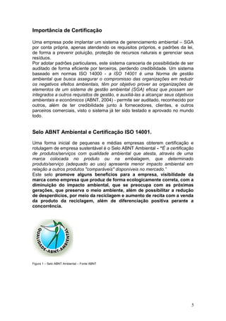 Importância de Certificação
Uma empresa pode implantar um sistema de gerenciamento ambiental – SGA
por conta própria, apenas atendendo os requisitos próprios, e padrões da lei,
de forma a prevenir poluição, proteção de recursos naturais e gerenciar seus
resíduos.
Por adotar padrões particulares, este sistema careceria de possibilidade de ser
auditado de forma eficiente por terceiros, perdendo credibilidade. Um sistema
baseado em normas ISO 14000 - a ISO 14001 é uma Norma de gestão
ambiental que busca assegurar o compromisso das organizações em reduzir
os negativos efeitos ambientais, têm por objetivo prover as organizações de
elementos de um sistema de gestão ambiental (SGA) eficaz que possam ser
integrados a outros requisitos de gestão, e auxiliá-las a alcançar seus objetivos
ambientais e econômicos (ABNT, 2004) - permite ser auditado, reconhecido por
outros, além de ter credibilidade junto à fornecedores, clientes, e outros
parceiros comerciais, visto o sistema já ter sido testado e aprovado no mundo
todo.
Selo ABNT Ambiental e Certificação ISO 14001.
Uma forma inicial de pequenas e médias empresas obterem certificação e
rotulagem de empresa sustentável é o Selo ABNT Ambiental - “É a certificação
de produtos/serviços com qualidade ambiental que atesta, através de uma
marca colocada no produto ou na embalagem, que determinado
produto/serviço (adequado ao uso) apresenta menor impacto ambiental em
relação a outros produtos "comparáveis" disponíveis no mercado.”
Este selo promove alguns benefícios para a empresa, visibilidade da
marca como empresa que produz de forma ecologicamente correta, com a
diminuição do impacto ambiental, que se preocupa com as próximas
gerações, que preserva o meio ambiente, além de possibilitar a redução
de desperdícios, por meio da reciclagem e aumento de recita com a venda
da produto da reciclagem, além de diferenciação positiva perante a
concorrência.
Figura 1 – Selo ABNT Ambiental – Fonte ABNT
5
 