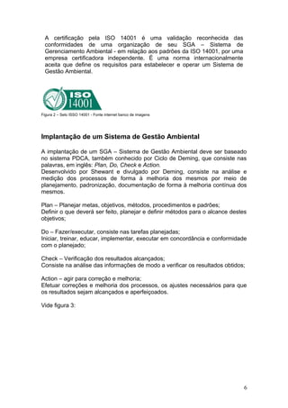 A certificação pela ISO 14001 é uma validação reconhecida das
conformidades de uma organização de seu SGA – Sistema de
Gerenciamento Ambiental - em relação aos padrões da ISO 14001, por uma
empresa certificadora independente. É uma norma internacionalmente
aceita que define os requisitos para estabelecer e operar um Sistema de
Gestão Ambiental.
Figura 2 – Selo ISSO 14001 - Fonte internet banco de imagens
Implantação de um Sistema de Gestão Ambiental
A implantação de um SGA – Sistema de Gestão Ambiental deve ser baseado
no sistema PDCA, também conhecido por Ciclo de Deming, que consiste nas
palavras, em inglês: Plan, Do, Check e Action.
Desenvolvido por Shewant e divulgado por Deming, consiste na análise e
medição dos processos de forma à melhoria dos mesmos por meio de
planejamento, padronização, documentação de forma à melhoria contínua dos
mesmos.
Plan – Planejar metas, objetivos, métodos, procedimentos e padrões;
Definir o que deverá ser feito, planejar e definir métodos para o alcance destes
objetivos;
Do – Fazer/executar, consiste nas tarefas planejadas;
Iniciar, treinar, educar, implementar, executar em concordância e conformidade
com o planejado;
Check – Verificação dos resultados alcançados;
Consiste na análise das informações de modo a verificar os resultados obtidos;
Action – agir para correção e melhoria;
Efetuar correções e melhoria dos processos, os ajustes necessários para que
os resultados sejam alcançados e aperfeiçoados.
Vide figura 3:
6
 