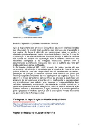Figura 3 – PDCA - Fonte banco de imagens internet
Este ciclo representa o processo de melhoria contínua.
Após o mapeamento dos processos (conjunto de atividades inter-relacionadas
que influenciam no produto final) constantes das operações da organização e
sua análise de forma à obtenção do conhecimento sobre as tarefas e
atividades relacionadas com o entendimento de todas as relações, formas de
comunicação e transformação destes, busca-se planejar a melhoria contínua
nas formas de atuação da organização com a contínua verificação dos
resultados alcançados e as correções necessárias. Sempre com a
documentação padronizada necessária para que a auditoria seja feita por
órgão credenciado para a certificação.
A Certificação Ambiental ISO 14001 precede de muitas normas até seu
recebimento, inicialmente é necessário que a organização desenvolva uma
política ambiental como um compromisso para as necessidades ambientais,
prevenção de poluição, e melhoria continua, deve conduzir um plano que
identifique aspectos ambientais de suas operações e as exigências legais, fixe
objetivos e metas consistentes como políticas da empresa e estabelecer um
programa de gerenciamento ambiental; deve implementar e operacionalizar
um procedimentos que incluam uma estrutura e responsabilidades bem
definidas, treinamento, comunicação, documentação, controle operacional, e
preparação para atendimento a emergências, além de produzir formas de ação
corretiva incluindo o monitoramento, a ação preventiva e a auditoria periódica
para o processo de melhoria contínua com a conseqüente revisão do sistema
de gerenciamento de forma periódica.
Vantagens da Implantação de Gestão de Qualidade
Xxxxxxxxxxxxxxxxxxxxxxx
http://www.linkedin.com/redirect?url=http%3A%2F%2Fbit%2Ely
%2F9tSRFS&urlhash=ztjz&_t=tracking_anet
Gestão de Resíduos e Logística Reversa
7
 