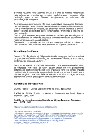 Segundo Razzolini Filho, Edelvino (2007), é a área da logística responsável
pelo retorno de produtos ao processo produtivo para reciclagem e/ou
destruição após o uso. Envolve, principalmente, as atividades de
armazenagem e transporte.
As organizações anteriormente não eram responsáveis por produtos depois do
uso pela clientela, eram somente descartados ocasionando danos ambientais.
Com o gerenciamento de resíduos, leis ambientais forçam empresas a receber
certos produtos descartados pelos consumidores, diminuindo o impacto ao
meio ambiente.
Com a logística reversa, empresas perceberam também que a reciclagem e o
reaproveitamento de materiais devolvidos produzem benefícios econômicos e
maior lucratividade em suas atividades.
Novamente o consumidor percebe que empresas que reciclam e cuidam do
meio ambiente merecem maior atenção e valor ético que a concorrência.
Considerações Finais
Segundo Sá, Ângelo (2010) ]”O grande desafio é conjugar melhoria contínua
da qualidade ambiental das instituições com melhores resultados econômicos,
em termos de eficiência produtiva”.
Como se vê, apesar de um maior investimento para obtenção de certificação,
as empresas com visão de futuro devem utilizar em seu planejamento
estratégico o coeficiente ambiental como importante item pois fornece impacto
positivo junto à imagem da organização junto a fornecedores, investidores e
clientes, atingindo uma maior fatia de mercado com a incorporação de novos
segmentos e clientes preocupados com a sustentabilidade.
Referências Bibliográficas
BERTÉ, Rodrigo – Gestão Socioambiental no Brasil, Ibpex, 2009
RAZZOLINI FILHO, Edelvino – Logística Empresarial no Brasil, Tópicos
Especiais, Ibpex, 2007
Cartilha de Licenciamento Ambiental e as Micro e Pequenas Empresas.
Vol I , FIESP, 2008
http://www.ogerente.com.br/log/log-dt-logrev.htm
http://www.linkedin.com/news?
viewArticle=&articleID=536082212&gid=1925381&type=member&item=549724
75&articleURL=http%3A%2F%2Fnecs%2Epreservaambiental%2Ecom
%2Fpolitica-ambiental-a-declaracao-de-comprometimento-com-a-
responsabilidade-ambiental%2F&urlhash=u5Dc&goback=
%2Egde_1925381_member_54972475
8
 