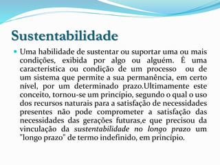 Sustentabilidade
 Uma habilidade de sustentar ou suportar uma ou mais
condições, exibida por algo ou alguém. É uma
característica ou condição de um processo ou de
um sistema que permite a sua permanência, em certo
nível, por um determinado prazo.Ultimamente este
conceito, tornou-se um princípio, segundo o qual o uso
dos recursos naturais para a satisfação de necessidades
presentes não pode comprometer a satisfação das
necessidades das gerações futuras,e que precisou da
vinculação da sustentabilidade no longo prazo um
"longo prazo" de termo indefinido, em princípio.
 