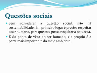 Questões sociais
 Sem considerar a questão social, não há
sustentabilidade. Em primeiro lugar é preciso respeitar
o ser humano, para que este possa respeitar a natureza.
 E do ponto de vista do ser humano, ele próprio é a
parte mais importante do meio ambiente.
 
