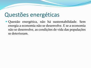 Questões energéticas
 Questão energética, não há sustentabilidade. Sem
energia a economia não se desenvolve. E se a economia
não se desenvolve, as condições de vida das populações
se deterioram.
 