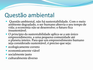 Questão ambiental
 Questão ambiental, não há sustentabilidade. Com o meio
ambiente degradado, o ser humano abrevia o seu tempo de
vida; a economia não se desenvolve; o futuro fica
insustentável.
 O princípio da sustentabilidade aplica-se a um único
empreendimento, a uma pequena comunidade até
o planeta inteiro. Para que um empreendimento humano
seja considerado sustentável, é preciso que seja:
 ecologicamente correto
 economicamente viável
 socialmente justo
 culturalmente diverso
 
