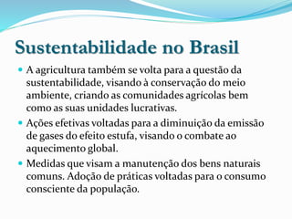 Sustentabilidade no Brasil
 A agricultura também se volta para a questão da
sustentabilidade, visando à conservação do meio
ambiente, criando as comunidades agrícolas bem
como as suas unidades lucrativas.
 Ações efetivas voltadas para a diminuição da emissão
de gases do efeito estufa, visando o combate ao
aquecimento global.
 Medidas que visam a manutenção dos bens naturais
comuns. Adoção de práticas voltadas para o consumo
consciente da população.
 