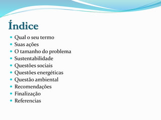 Índice
 Qual o seu termo
 Suas ações
 O tamanho do problema
 Sustentabilidade
 Questões sociais
 Questões energéticas
 Questão ambiental
 Recomendações
 Finalização
 Referencias
 
