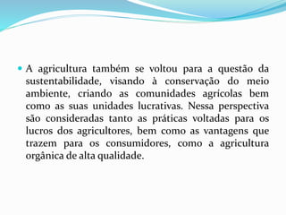  A agricultura também se voltou para a questão da
sustentabilidade, visando à conservação do meio
ambiente, criando as comunidades agrícolas bem
como as suas unidades lucrativas. Nessa perspectiva
são consideradas tanto as práticas voltadas para os
lucros dos agricultores, bem como as vantagens que
trazem para os consumidores, como a agricultura
orgânica de alta qualidade.
 