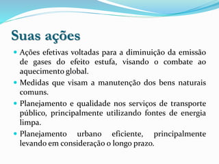 Suas ações
 Ações efetivas voltadas para a diminuição da emissão
de gases do efeito estufa, visando o combate ao
aquecimento global.
 Medidas que visam a manutenção dos bens naturais
comuns.
 Planejamento e qualidade nos serviços de transporte
público, principalmente utilizando fontes de energia
limpa.
 Planejamento urbano eficiente, principalmente
levando em consideração o longo prazo.
 