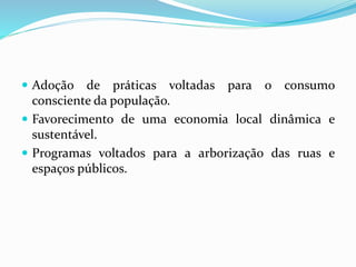  Adoção de práticas voltadas para o consumo
consciente da população.
 Favorecimento de uma economia local dinâmica e
sustentável.
 Programas voltados para a arborização das ruas e
espaços públicos.
 