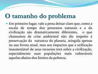 O tamanho do problema
 Em primeiro lugar, vale a pena deixar claro que, como a
escala de tempo dos processos naturais e a da
civilização são dramaticamente diferentes, o que
chamamos de crise ambiental não diz respeito à
preservação da natureza do planeta, atingida apenas
na sua forma atual, mas aos impactos que a utilização
insustentável de seus recursos terá sobre a civilização,
especialmente suas populações mais vulneráveis
aquelas abaixo dos limites da pobreza.
 