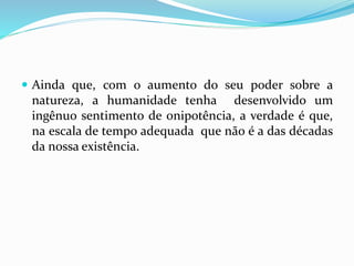  Ainda que, com o aumento do seu poder sobre a
natureza, a humanidade tenha desenvolvido um
ingênuo sentimento de onipotência, a verdade é que,
na escala de tempo adequada que não é a das décadas
da nossa existência.
 