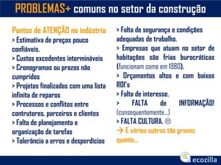 PROBLEMAS+ comuns no setor da construção
Pontos de ATENÇÃO na indústria
> Estimativa de preços pouco
confiáveis.
> Custos excedentes intermináveis
> Cronogramas ou prazos não
cumpridos
> Projetos finalizados com uma lista
infinita de reparos
> Processos e conflitos entre
contrutores, parceiros e clientes
> Falta de planejamento e
organização de tarefas
> Tolerância a erros e desperdícios
> Falta de segurança e condições
adequadas de trabalho.
> Empresas que atuam no setor de
habitações são frias burocráticas
(funcionam como em 1980).
> Orçamentos altos e com baixos
ROI’s
> Falta de interesse.
> FALTA de INFORMAÇÃO!
(consequentemente...)
> FALTA CULTURA. 
 E vários outros tão graves
quanto...
 