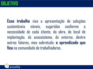 Esse trabalho visa a apresentação de soluções
sustentáveis viáveis, sugeridos conforme a
necessidade de cada cliente, da obra, do local de
implantação, do ecossistema, do entorno, dentre
outros fatores, mas sobretudo: o aprendizado que
fica na comunidade de trabalhadores.
OBJETIVO
 