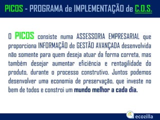 O PICOS consiste numa ASSESSORIA EMPRESARIAL que
proporciona INFORMAÇÃO de GESTÃO AVANÇADA desenvolvida
não somente para quem deseja atuar da forma correta, mas
também desejar aumentar eficiência e rentagilidade do
produto, durante o processo construtivo. Juntos podemos
desenvolver uma economia de preservação, que investe no
bem de todos e constroi um mundo melhor a cada dia.
PICOS - PROGRAMA de IMPLEMENTAÇÃO de C.O.S.
 