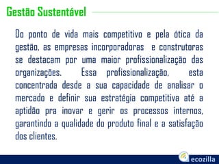 Do ponto de vida mais competitivo e pela ótica da
gestão, as empresas incorporadoras e construtoras
se destacam por uma maior profissionalização das
organizações. Essa profissionalização, esta
concentrada desde a sua capacidade de analisar o
mercado e definir sua estratégia competitiva até a
aptidão pra inovar e gerir os processos internos,
garantindo a qualidade do produto final e a satisfação
dos clientes.
Gestão Sustentável
 