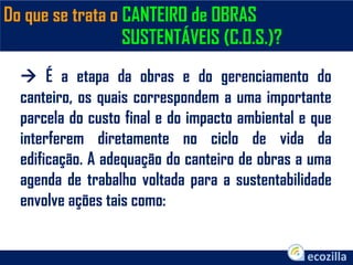 Do que se trata o CANTEIRO de OBRAS
SUSTENTÁVEIS (C.O.S.)?
 É a etapa da obras e do gerenciamento do
canteiro, os quais correspondem a uma importante
parcela do custo final e do impacto ambiental e que
interferem diretamente no ciclo de vida da
edificação. A adequação do canteiro de obras a uma
agenda de trabalho voltada para a sustentabilidade
envolve ações tais como:
 