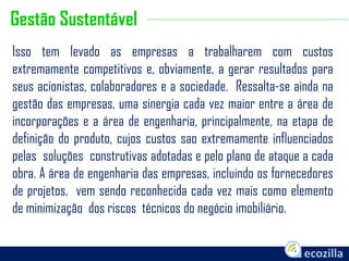 Isso tem levado as empresas a trabalharem com custos
extremamente competitivos e, obviamente, a gerar resultados para
seus acionistas, colaboradores e a sociedade. Ressalta-se ainda na
gestão das empresas, uma sinergia cada vez maior entre a área de
incorporações e a área de engenharia, principalmente, na etapa de
definição do produto, cujos custos sao extremamente influenciados
pelas soluções construtivas adotadas e pelo plano de ataque a cada
obra. A área de engenharia das empresas, incluindo os fornecedores
de projetos, vem sendo reconhecida cada vez mais como elemento
de minimização dos riscos técnicos do negócio imobiliário.
Gestão Sustentável
 