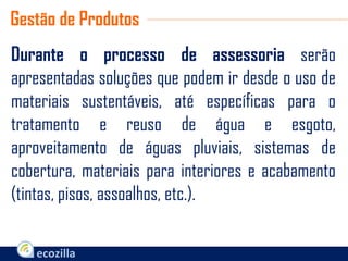 Durante o processo de assessoria serão
apresentadas soluções que podem ir desde o uso de
materiais sustentáveis, até específicas para o
tratamento e reuso de água e esgoto,
aproveitamento de águas pluviais, sistemas de
cobertura, materiais para interiores e acabamento
(tintas, pisos, assoalhos, etc.).
Gestão de Produtos
 