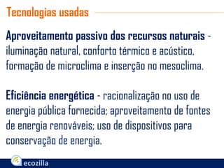 Aproveitamento passivo dos recursos naturais -
iluminação natural, conforto térmico e acústico,
formação de microclima e inserção no mesoclima.
Eficiência energética - racionalização no uso de
energia pública fornecida; aproveitamento de fontes
de energia renováveis; uso de dispositivos para
conservação de energia.
Tecnologias usadas
 