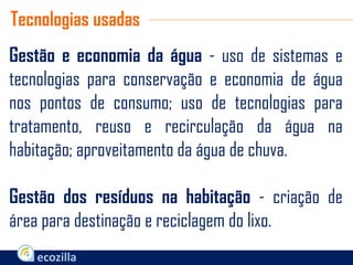 Gestão e economia da água - uso de sistemas e
tecnologias para conservação e economia de água
nos pontos de consumo; uso de tecnologias para
tratamento, reuso e recirculação da água na
habitação; aproveitamento da água de chuva.
Gestão dos resíduos na habitação - criação de
área para destinação e reciclagem do lixo.
Tecnologias usadas
 