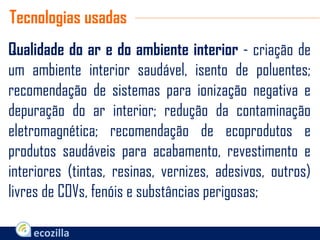 Qualidade do ar e do ambiente interior - criação de
um ambiente interior saudável, isento de poluentes;
recomendação de sistemas para ionização negativa e
depuração do ar interior; redução da contaminação
eletromagnética; recomendação de ecoprodutos e
produtos saudáveis para acabamento, revestimento e
interiores (tintas, resinas, vernizes, adesivos, outros)
livres de COVs, fenóis e substâncias perigosas;
Tecnologias usadas
 