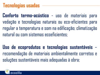 Conforto termo-acústico - uso de materiais para
vedação e tecnologias naturais ou eco-eficientes para
regular a temperatura e som na edificação; climatização
natural ou com sistemas ecoeficientes;
Uso de ecoprodutos e tecnologias sustentáveis –
recomendação de materiais ambientalmente corretos e
soluções sustentáveis mais adequadas à obra;
Tecnologias usadas
 