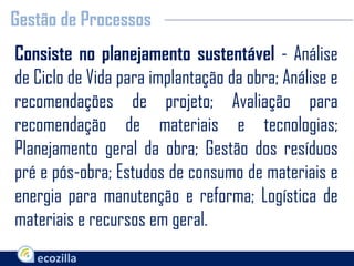 Consiste no planejamento sustentável - Análise
de Ciclo de Vida para implantação da obra; Análise e
recomendações de projeto; Avaliação para
recomendação de materiais e tecnologias;
Planejamento geral da obra; Gestão dos resíduos
pré e pós-obra; Estudos de consumo de materiais e
energia para manutenção e reforma; Logística de
materiais e recursos em geral.
Gestão de Processos
 