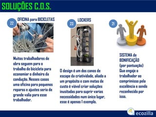 SOLUÇÕES C.O.S.
22 23 21
OFICINA para BICICLETAS LOCKERS
SISTEMA de
BONIFICAÇÃO
(por pontuação)
Que engaje o
trabalhador ao
comprimisso pela
excelência e sendo
reconhecido por
isso.
Muitos trabalhadores de
obra seguem para o
trabalho de bicicleta para
economiar o dinheiro da
condução. Nesses casos
uma oficina para pequenos
reparos e ajustes seria de
grande valia para esse
trabalhador.
O design é um dos canos de
escape da criatividade, aliado a
um propósito e com metas de
custo é viável criar soluções
inusitadas para suprir varias
necessidades num único lugar,
esse é apenas 1 exemplo.
 