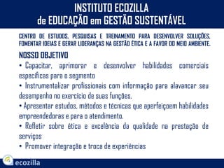 INSTITUTO ECOZILLA
de EDUCAÇÃO em GESTÃO SUSTENTÁVEL
CENTRO DE ESTUDOS, PESQUISAS E TREINAMENTO PARA DESENVOLVER SOLUÇÕES,
FOMENTAR IDEIAS E GERAR LIDERANÇAS NA GESTÃO ÉTICA E A FAVOR DO MEIO AMBIENTE.
NOSSO OBJETIVO
• Capacitar, aprimorar e desenvolver habilidades comerciais
específicas para o segmento
• Instrumentalizar profissionais com informação para alavancar seu
desempenho no exercício de suas funções.
• Apresentar estudos, métodos e técnicas que aperfeiçoem habilidades
empreendedoras e para o atendimento.
• Refletir sobre ética e excelência da qualidade na prestação de
serviços
• Promover integração e troca de experiências
 