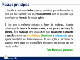 Nossos princípios
O Ecozilla acredita que todos podemos contribuir para o bem-estar do
meio em que vivemos: seja no relacionamento com as pessoas, seja
em relação ao impacto de nossas ações.
É fato que a melhoria contínua é fator de mudança. Atuando
primeiramente dentro de nossas casas, e daí para o restante do
planeta. Pela mudança para uma cultura mais consciente e altruísta
o ecozilla atuará com criatividade, dinamismo e colaboração como
agente facilitador no desenvolvimento de interações e parcerias de
sucesso entre todos os stakeholders engajados nas causas por um
mundo melhor.
Todo Mundo sai ganhando!
 